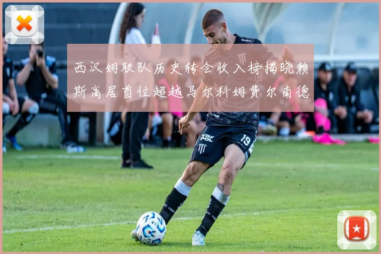 西汉姆联队历史转会收入榜揭晓赖斯高居首位超越马尔科姆费尔南德斯