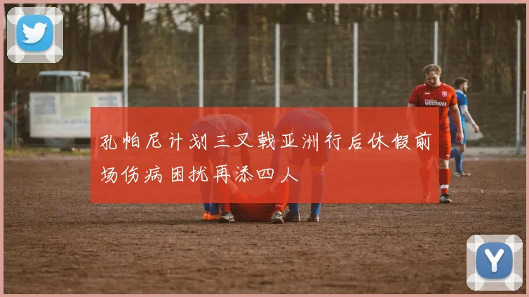 孔帕尼计划三叉戟亚洲行后休假前场伤病困扰再添四人