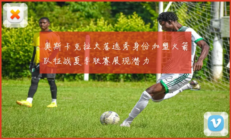 奥斯卡克拉夫落选秀身份加盟火箭队征战夏季联赛展现潜力