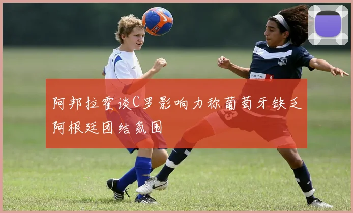 阿邦拉霍谈C罗影响力称葡萄牙缺乏阿根廷团结氛围