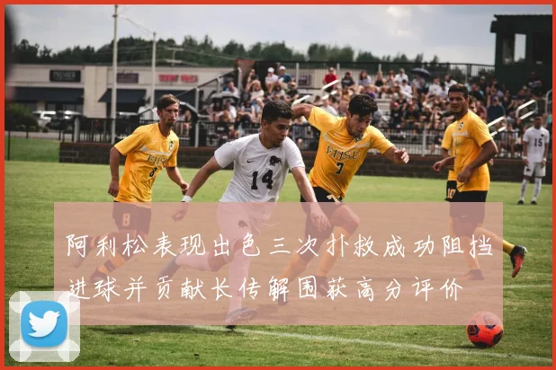 阿利松表现出色三次扑救成功阻挡进球并贡献长传解围获高分评价