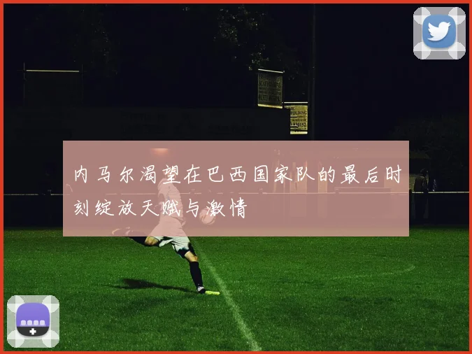 内马尔渴望在巴西国家队的最后时刻绽放天赋与激情