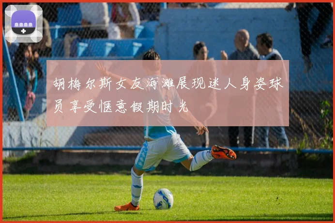 胡梅尔斯女友海滩展现迷人身姿球员享受惬意假期时光