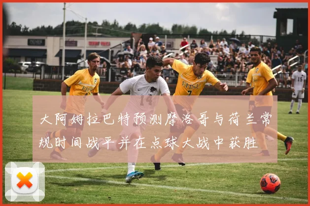 大阿姆拉巴特预测摩洛哥与荷兰常规时间战平并在点球大战中获胜