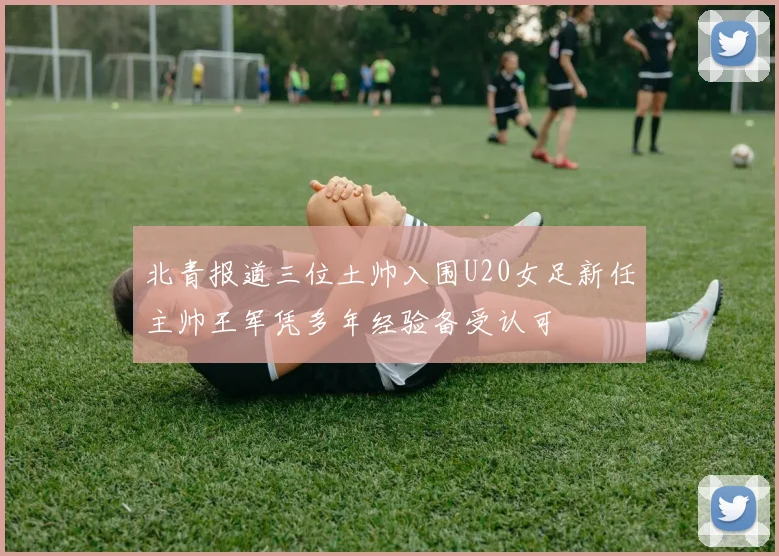 北青报道三位土帅入围U20女足新任主帅王军凭多年经验备受认可