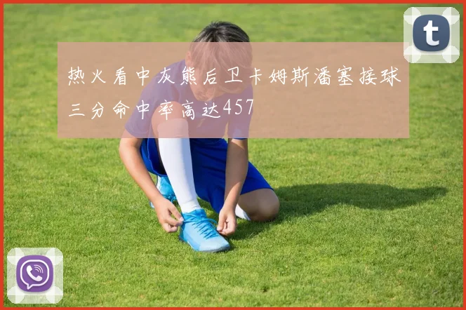 热火看中灰熊后卫卡姆斯潘塞接球三分命中率高达457