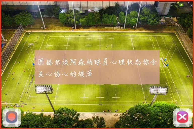 图赫尔谈阿森纳球员心理状态称会关心伤心的埃泽