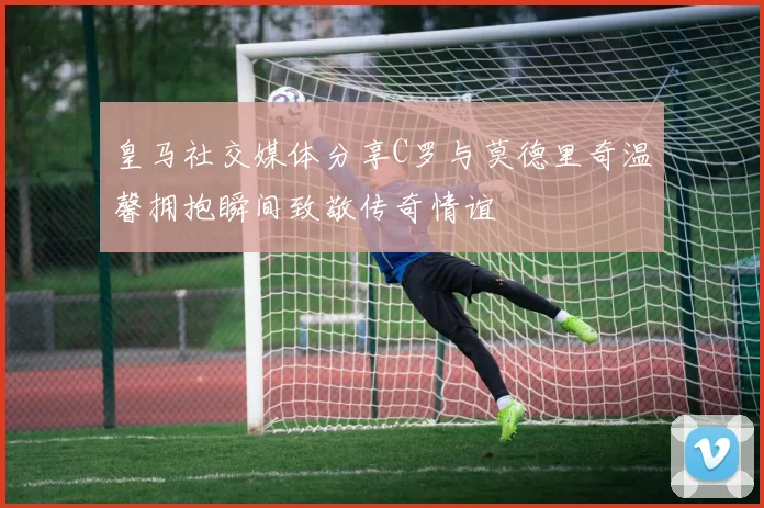 皇马社交媒体分享C罗与莫德里奇温馨拥抱瞬间致敬传奇情谊