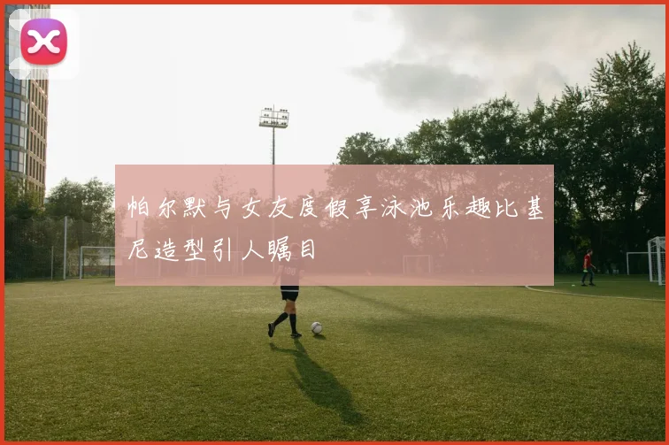 帕尔默与女友度假享泳池乐趣比基尼造型引人瞩目