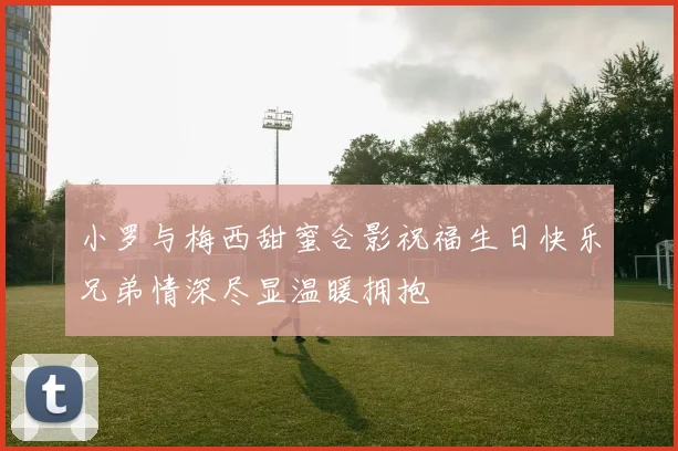 小罗与梅西甜蜜合影祝福生日快乐兄弟情深尽显温暖拥抱