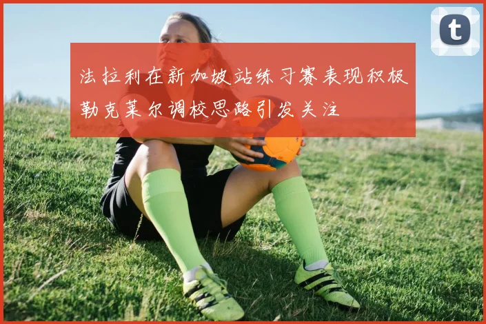 法拉利在新加坡站练习赛表现积极勒克莱尔调校思路引发关注