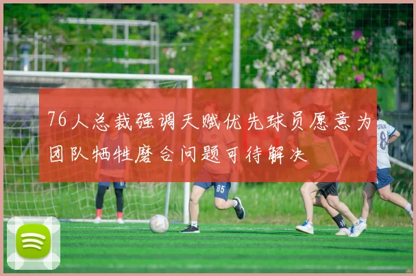 76人总裁强调天赋优先球员愿意为团队牺牲磨合问题可待解决